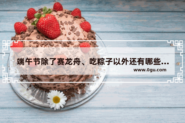 端午节除了赛龙舟、吃粽子以外还有哪些习俗和食俗