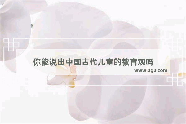 你能说出中国古代儿童的教育观吗