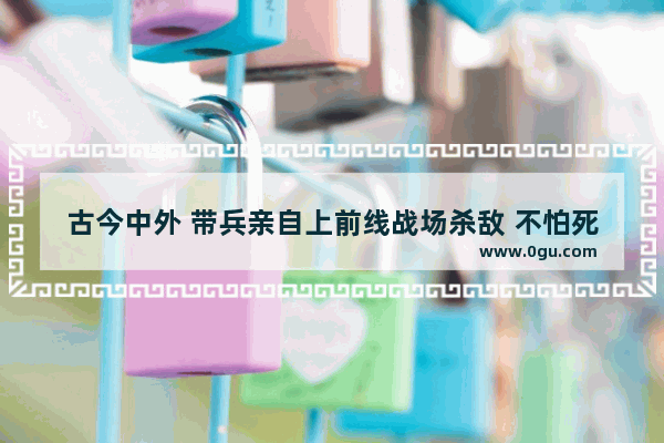 古今中外 带兵亲自上前线战场杀敌 不怕死的大人物有哪些