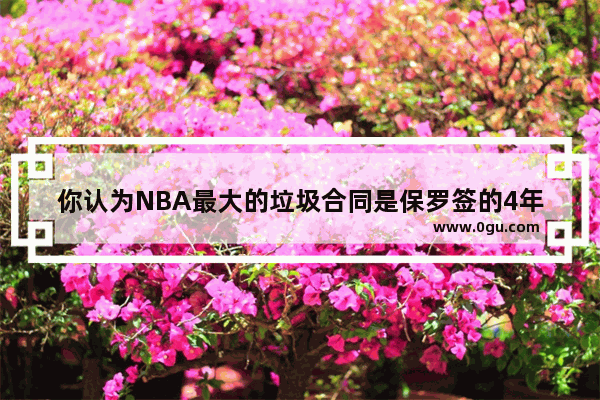 你认为NBA最大的垃圾合同是保罗签的4年1.6亿吗