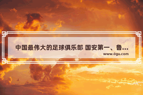 中国最伟大的足球俱乐部 国安第一、鲁能第二、恒大第三、八星大连第四_你怎么看