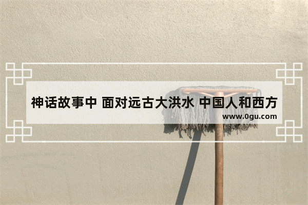 神话故事中 面对远古大洪水 中国人和西方人为何做出了不一样的选择