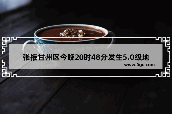 张掖甘州区今晚20时48分发生5.0级地震 肃南县54分发生3.9级地震 武威、张掖等地震感强烈_你怎么看