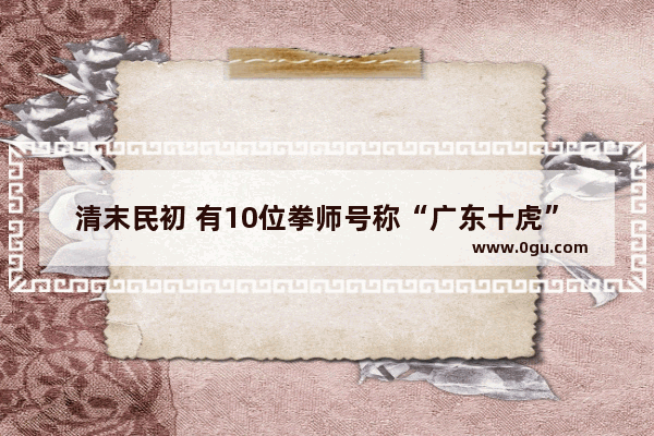 清末民初 有10位拳师号称“广东十虎” 武术绝技分别是什么