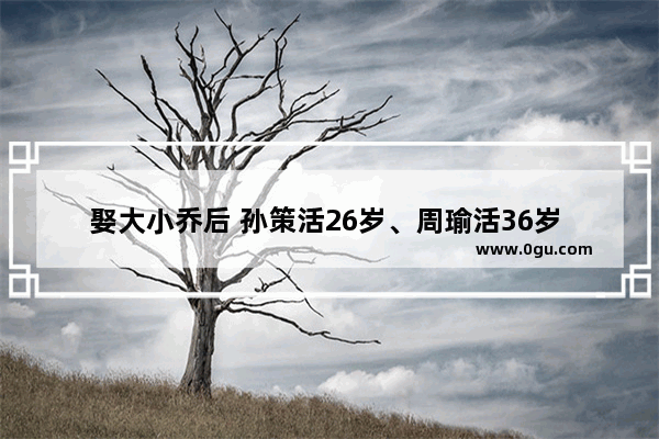 娶大小乔后 孙策活26岁、周瑜活36岁 为何全都早逝