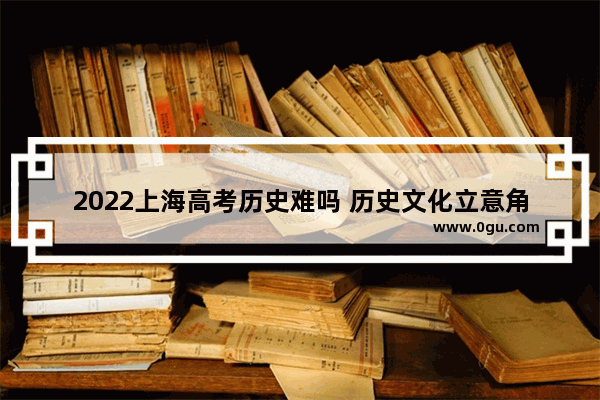 2022上海高考历史难吗 历史文化立意角度