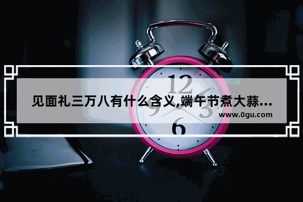 见面礼三万八有什么含义,端午节煮大蒜是什么讲究