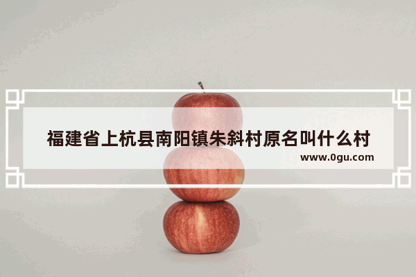 福建省上杭县南阳镇朱斜村原名叫什么村