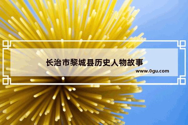 长治市黎城县历史人物故事