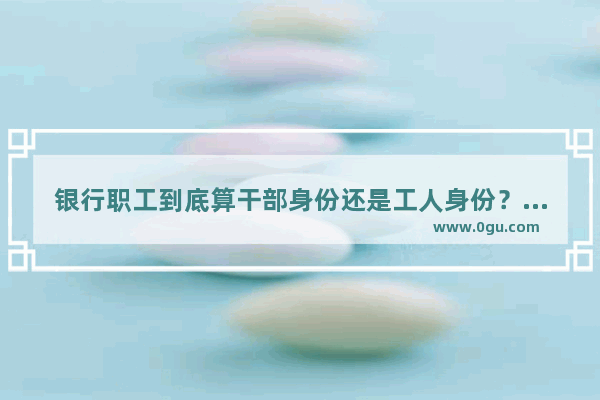 银行职工到底算干部身份还是工人身份？退休年龄应该多大