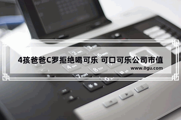 4孩爸爸C罗拒绝喝可乐 可口可乐公司市值损失256亿 谁最终躺枪