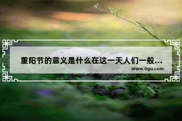 重阳节的意义是什么在这一天人们一般要做什么 重阳节习俗意义