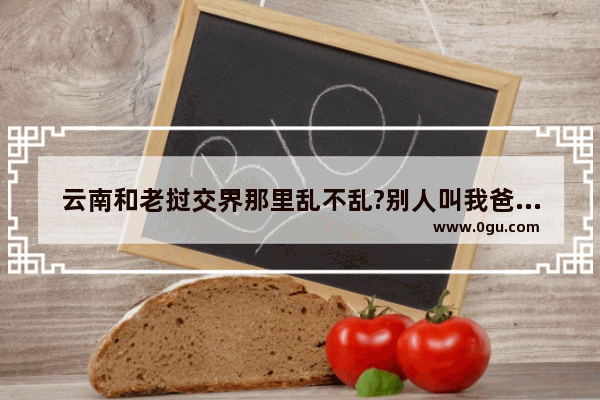 云南和老挝交界那里乱不乱?别人叫我爸去那打工 说在那里包的什么工程_我不想让我爸去 听说那乱的很,老挝云南历史文化