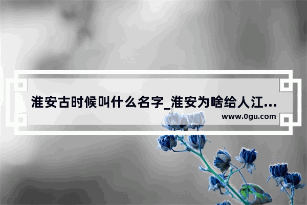 淮安古时候叫什么名字_淮安为啥给人江南的感觉