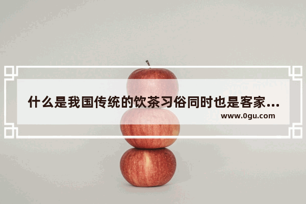 什么是我国传统的饮茶习俗同时也是客家人最流行最隆重的一种待客礼仪_中国茶叶文化