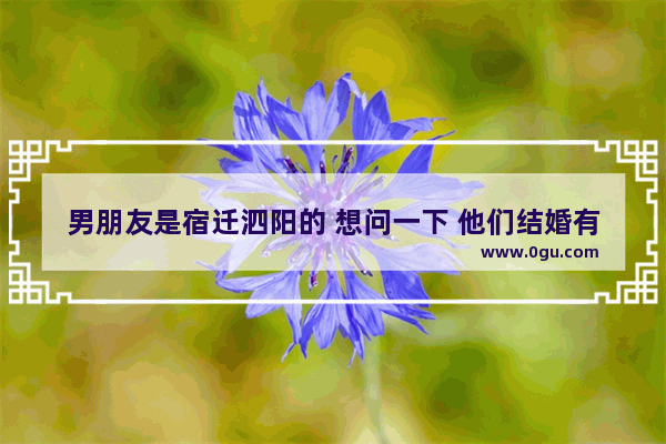 男朋友是宿迁泗阳的 想问一下 他们结婚有什么风俗和礼金多少 泗阳的习俗