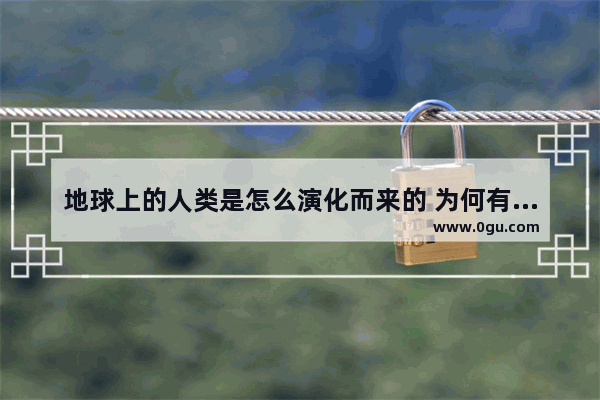 地球上的人类是怎么演化而来的 为何有人类 世界历史上人类的起源