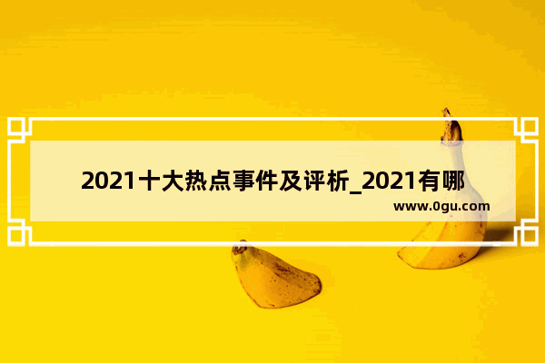 2021十大热点事件及评析_2021有哪些事发生