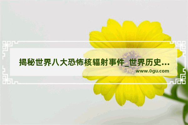 揭秘世界八大恐怖核辐射事件_世界历史大揭秘视频完整版