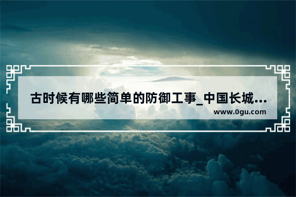 古时候有哪些简单的防御工事_中国长城是我国古代最早的军事工事