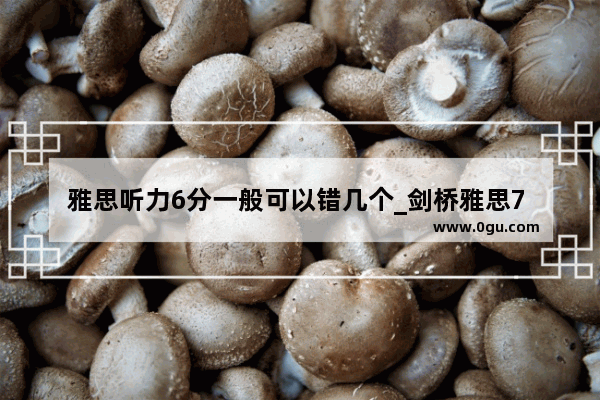 雅思听力6分一般可以错几个_剑桥雅思7 8 9难度相当吗？用剑桥7做模考 听力错在5个左右可以吗