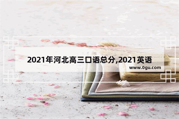 2021年河北高三口语总分,2021英语考试口语河北