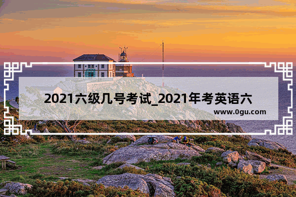 2021六级几号考试_2021年考英语六级时间