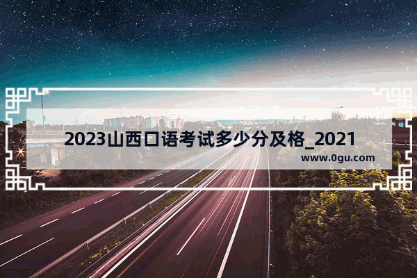 2023山西口语考试多少分及格_2021山西省英语口语考试满分多少