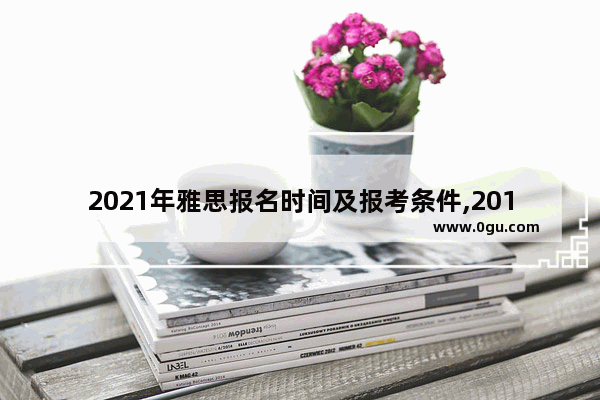 2021年雅思报名时间及报考条件,2018雅思考试报名时间