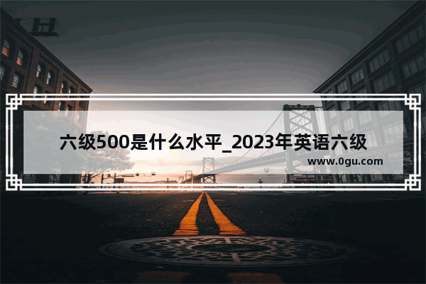 六级500是什么水平_2023年英语六级500分算好吗