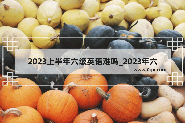 2023上半年六级英语难吗_2023年六级难度跟往年比怎样