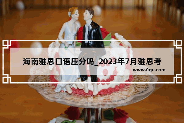 海南雅思口语压分吗_2023年7月雅思考试时间和地点