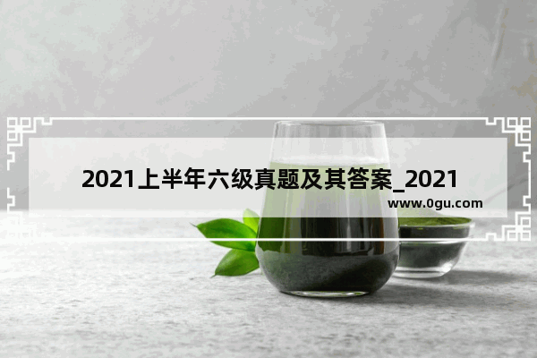 2021上半年六级真题及其答案_2021年6月英语六级真题及答案解析