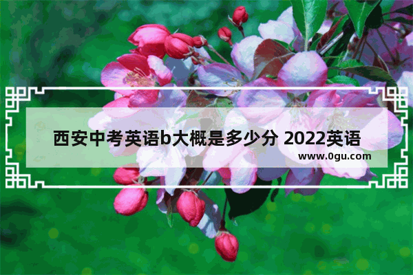 西安中考英语b大概是多少分 2022英语考试等级分数