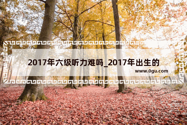 2017年六级听力难吗_2017年出生的人属相是么