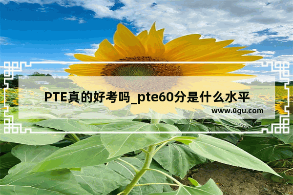 PTE真的好考吗_pte60分是什么水平