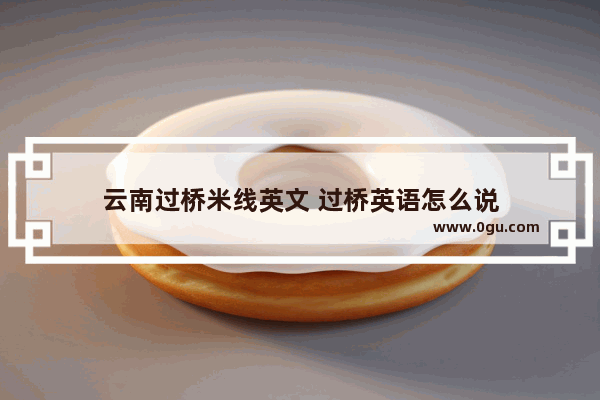 云南过桥米线英文 过桥英语怎么说