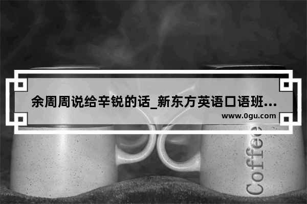 余周周说给辛锐的话_新东方英语口语班学费是多少