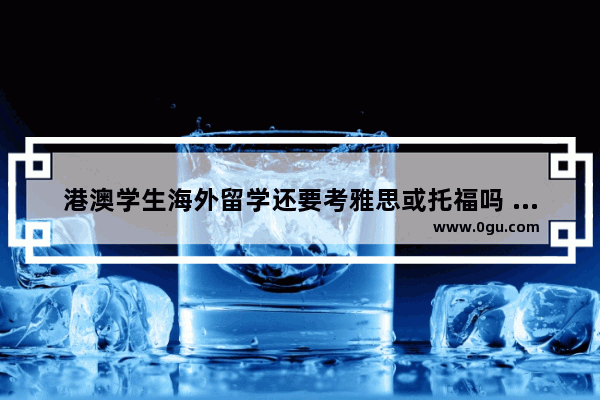 港澳学生海外留学还要考雅思或托福吗 去香港留学考雅思还是托福