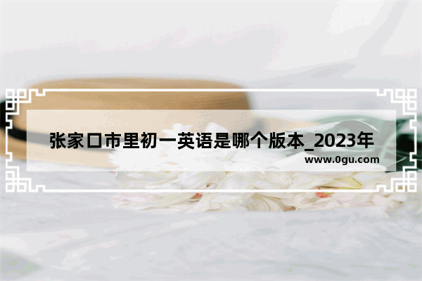 张家口市里初一英语是哪个版本_2023年张家口小升初考试时间