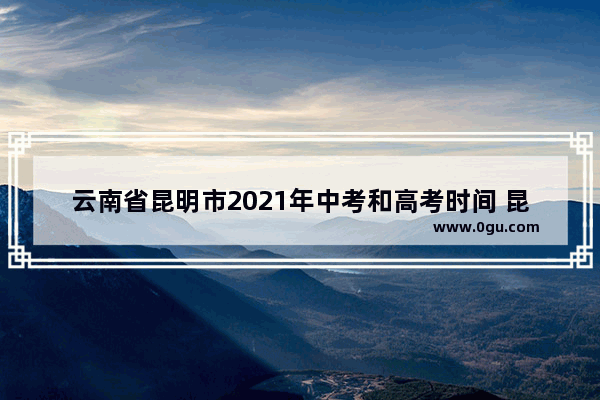 云南省昆明市2021年中考和高考时间 昆明公共英语考试时间