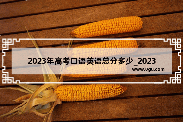 2023年高考口语英语总分多少_2023高考英语口语成绩多少满分