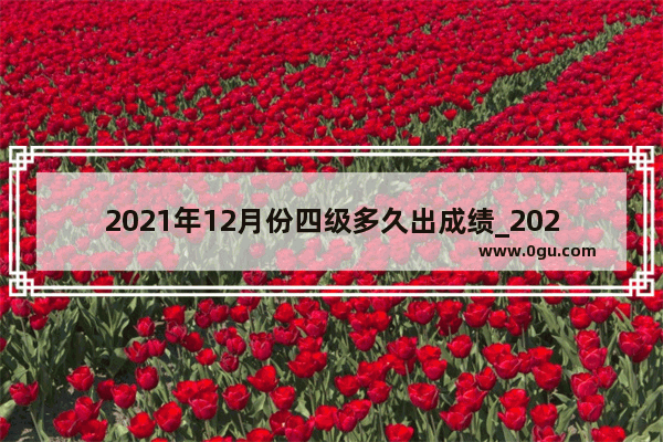 2021年12月份四级多久出成绩_2021英语四级成绩什么时候公布