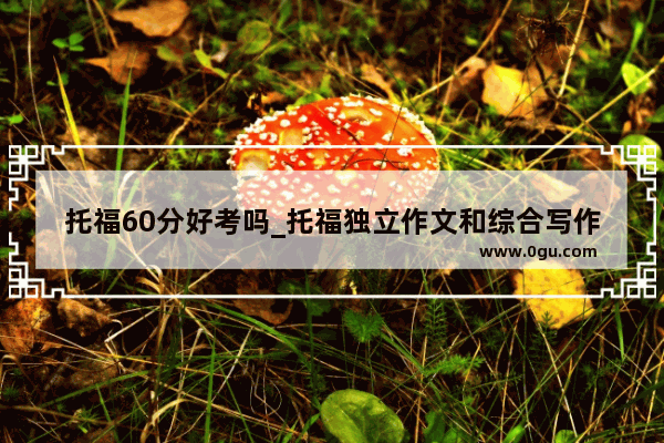 托福60分好考吗_托福独立作文和综合写作各多少分