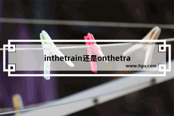 inthetrain还是onthetrain,坐火车用英语怎么说