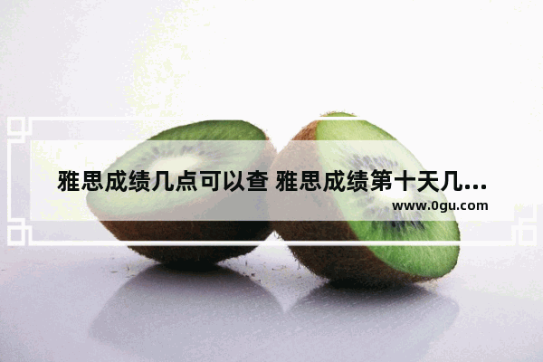 雅思成绩几点可以查 雅思成绩第十天几点出