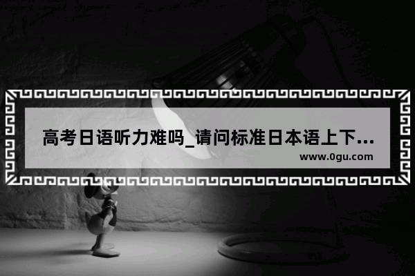 高考日语听力难吗_请问标准日本语上下两册都会的话能达到几级