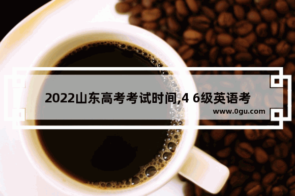 2022山东高考考试时间,4 6级英语考试时间山东