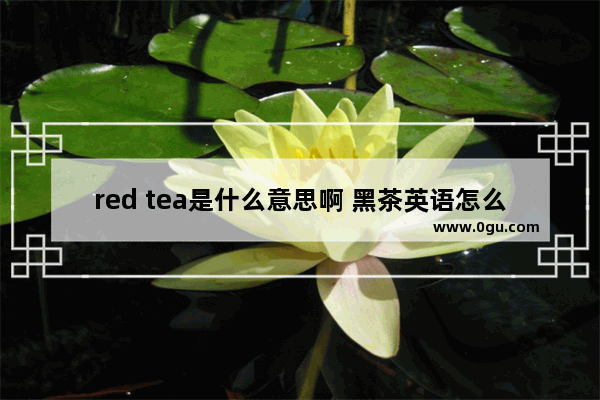 red tea是什么意思啊 黑茶英语怎么说