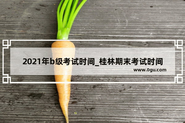 2021年b级考试时间_桂林期末考试时间2021具体时间